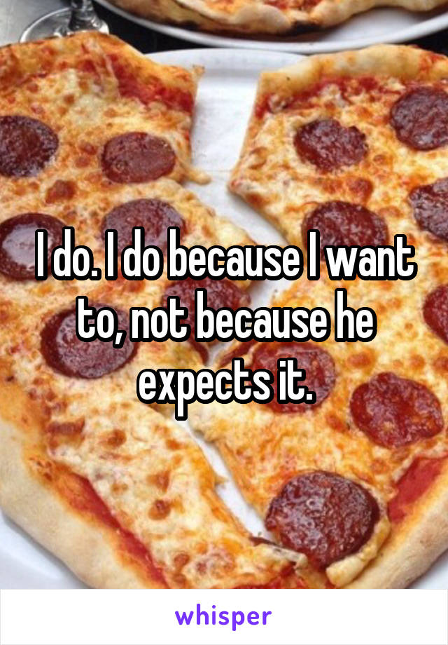 I do. I do because I want to, not because he expects it.