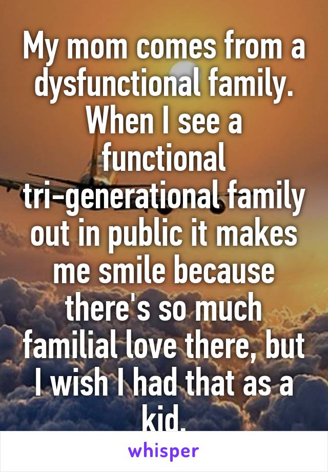 My mom comes from a dysfunctional family. When I see a functional tri-generational family out in public it makes me smile because there's so much familial love there, but I wish I had that as a kid.