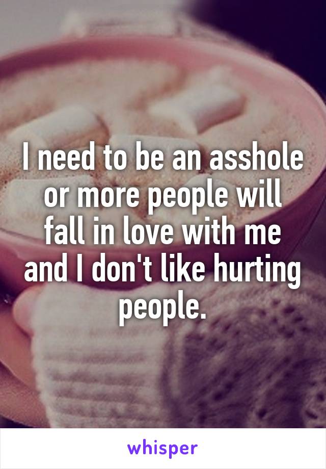 I need to be an asshole or more people will fall in love with me and I don't like hurting people.