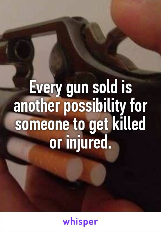 Every gun sold is another possibility for someone to get killed or injured.
