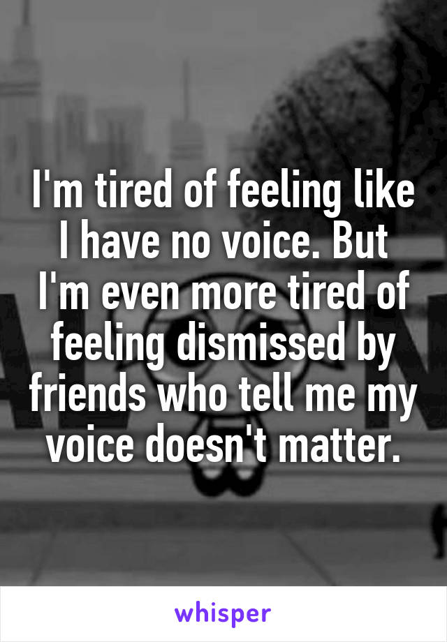 I'm tired of feeling like I have no voice. But I'm even more tired of feeling dismissed by friends who tell me my voice doesn't matter.