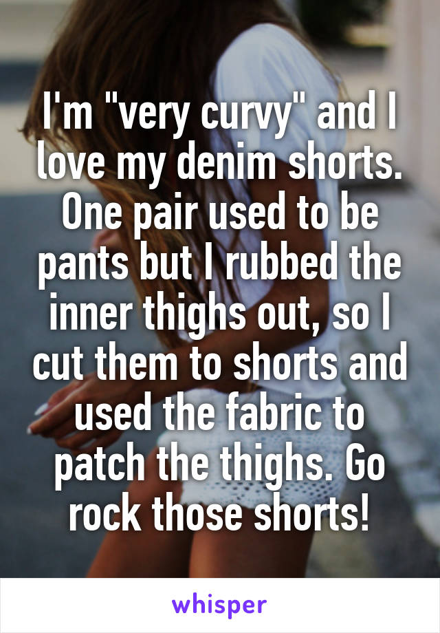 I'm "very curvy" and I love my denim shorts. One pair used to be pants but I rubbed the inner thighs out, so I cut them to shorts and used the fabric to patch the thighs. Go rock those shorts!