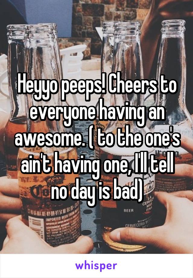 Heyyo peeps! Cheers to everyone having an awesome. ( to the one's ain't having one, I'll tell no day is bad)