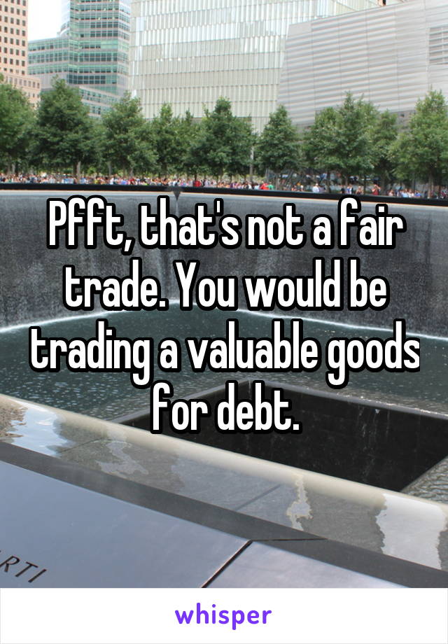 Pfft, that's not a fair trade. You would be trading a valuable goods for debt.