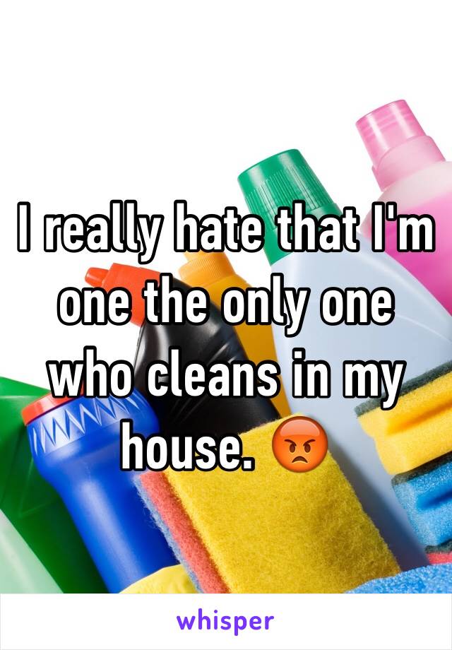 I really hate that I'm one the only one who cleans in my house. 😡