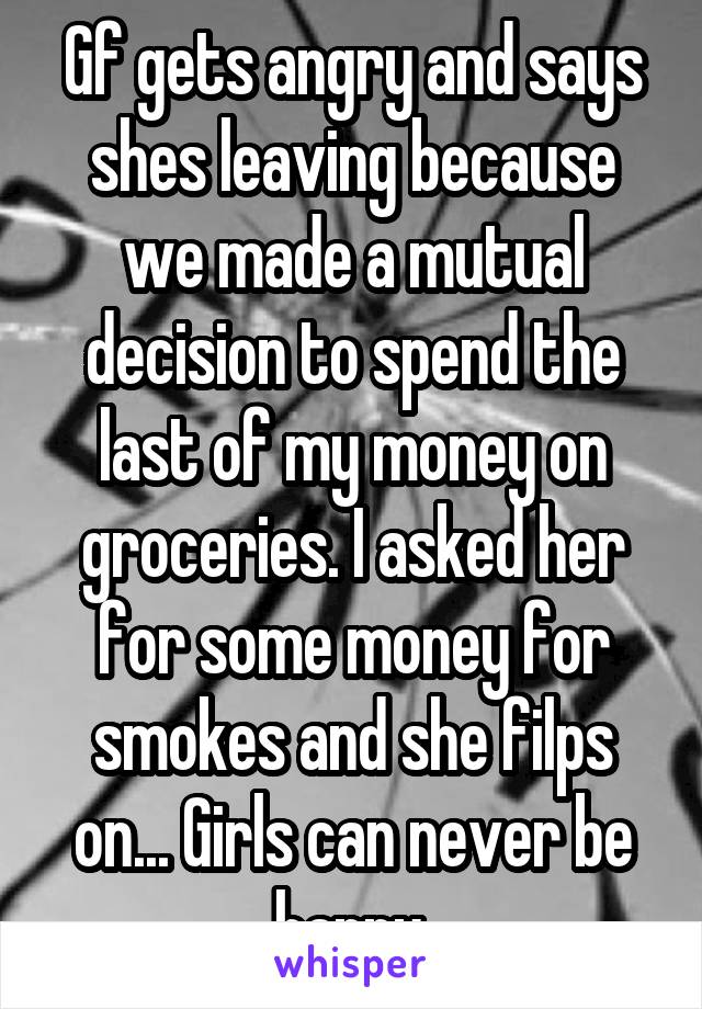 Gf gets angry and says shes leaving because we made a mutual decision to spend the last of my money on groceries. I asked her for some money for smokes and she filps on... Girls can never be happy.