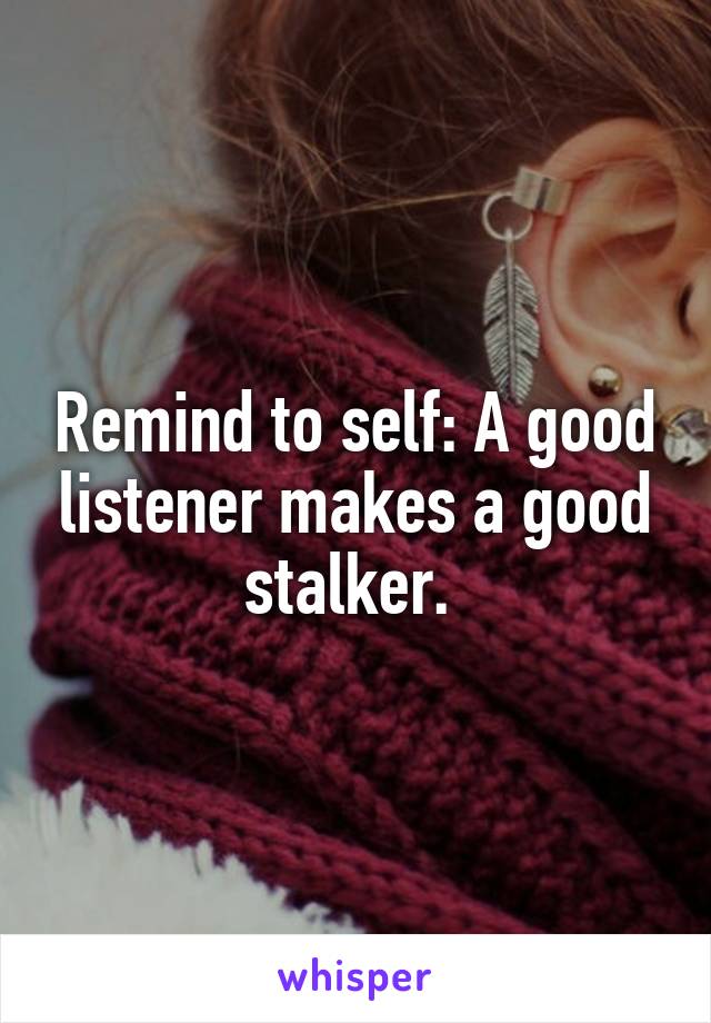 Remind to self: A good listener makes a good stalker. 