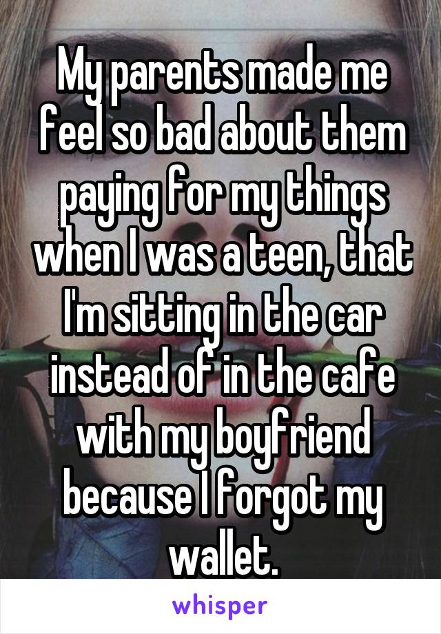My parents made me feel so bad about them paying for my things when I was a teen, that I'm sitting in the car instead of in the cafe with my boyfriend because I forgot my wallet.