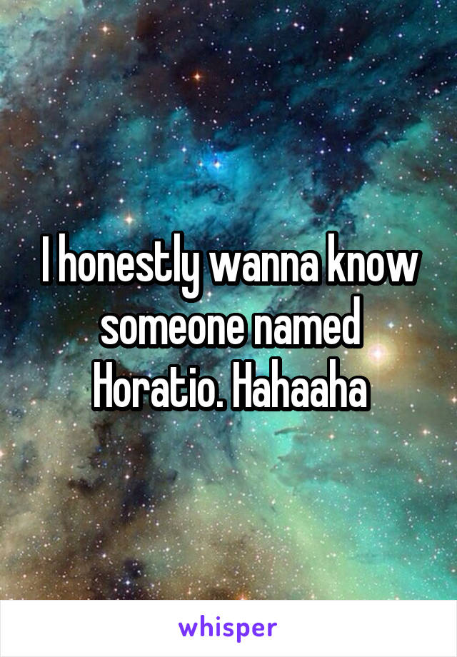 I honestly wanna know someone named Horatio. Hahaaha