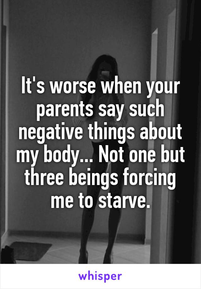 It's worse when your parents say such negative things about my body... Not one but three beings forcing me to starve.