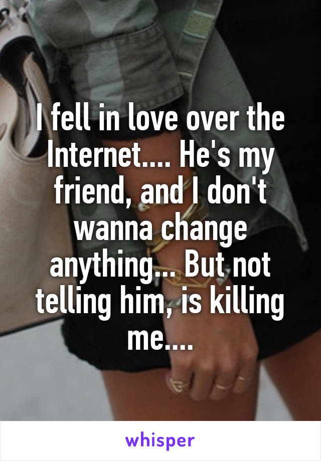 I fell in love over the Internet.... He's my friend, and I don't wanna change anything... But not telling him, is killing me....