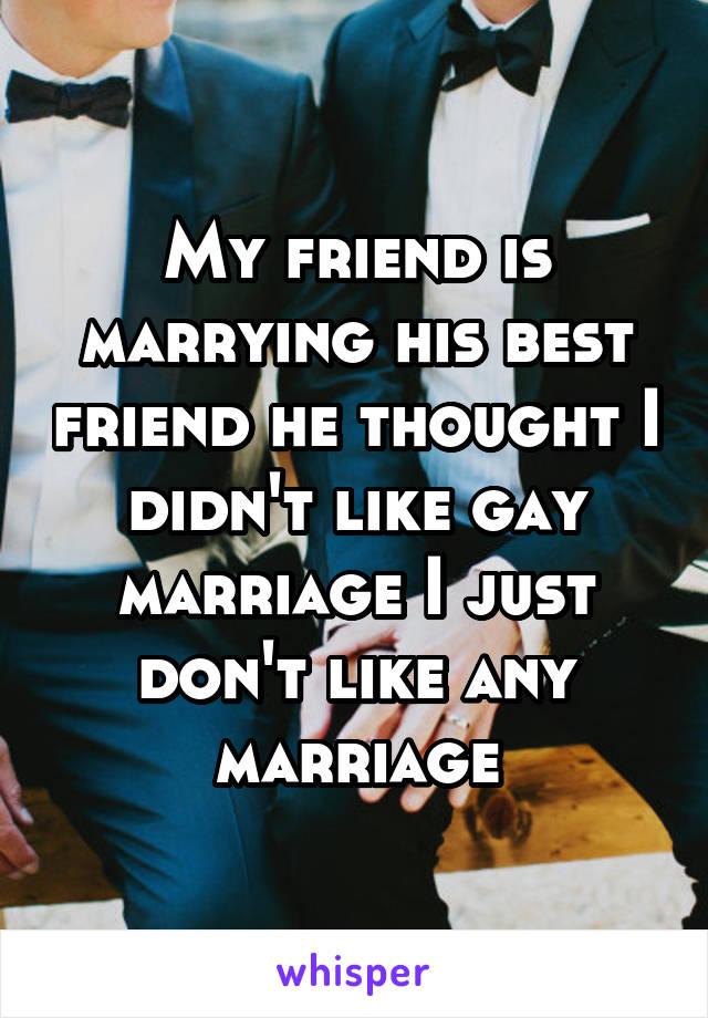 My friend is marrying his best friend he thought I didn't like gay marriage I just don't like any marriage