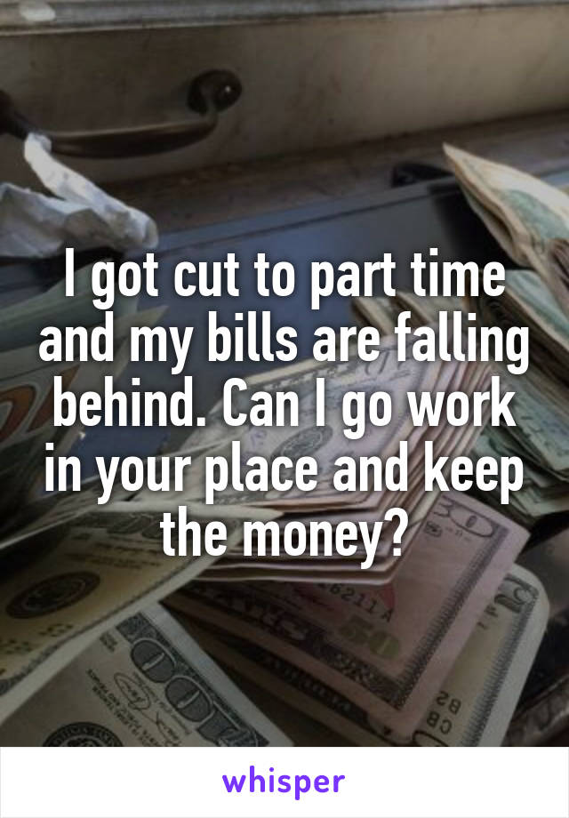I got cut to part time and my bills are falling behind. Can I go work in your place and keep the money?