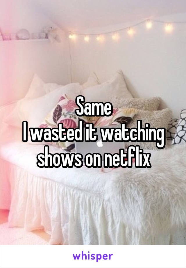 Same
I wasted it watching shows on netflix