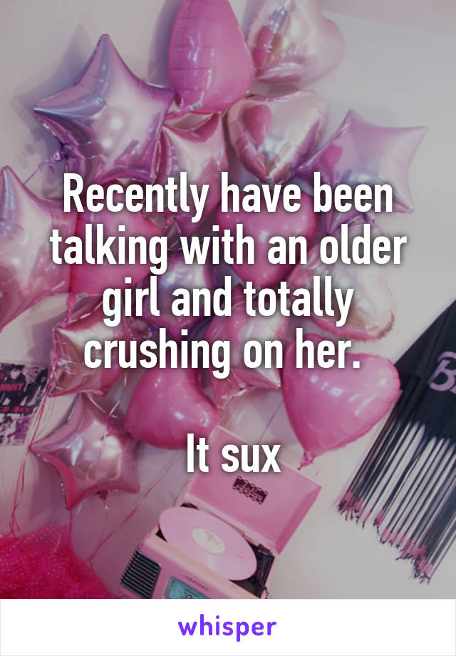 Recently have been talking with an older girl and totally crushing on her. 

 It sux