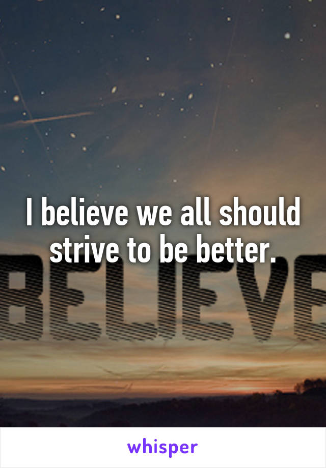 I believe we all should strive to be better.