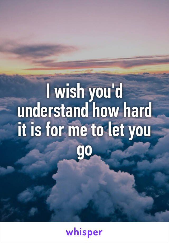 I wish you'd understand how hard it is for me to let you go