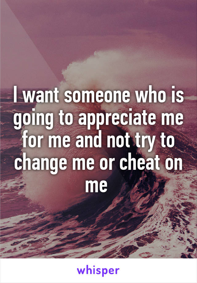 I want someone who is going to appreciate me for me and not try to change me or cheat on me 