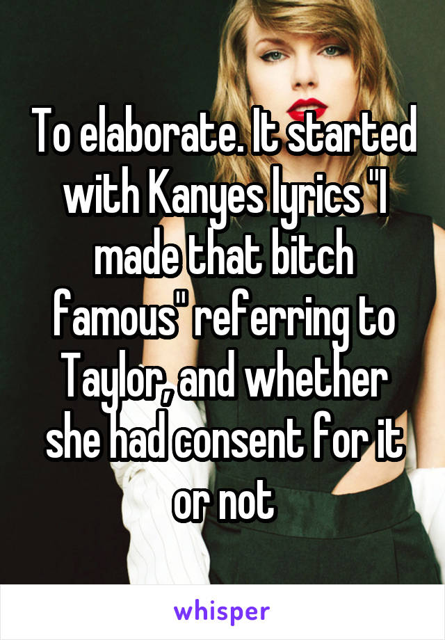 To elaborate. It started with Kanyes lyrics "I made that bitch famous" referring to Taylor, and whether she had consent for it or not
