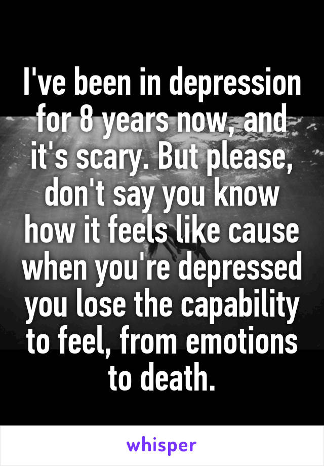 I've been in depression for 8 years now, and it's scary. But please, don't say you know how it feels like cause when you're depressed you lose the capability to feel, from emotions to death.