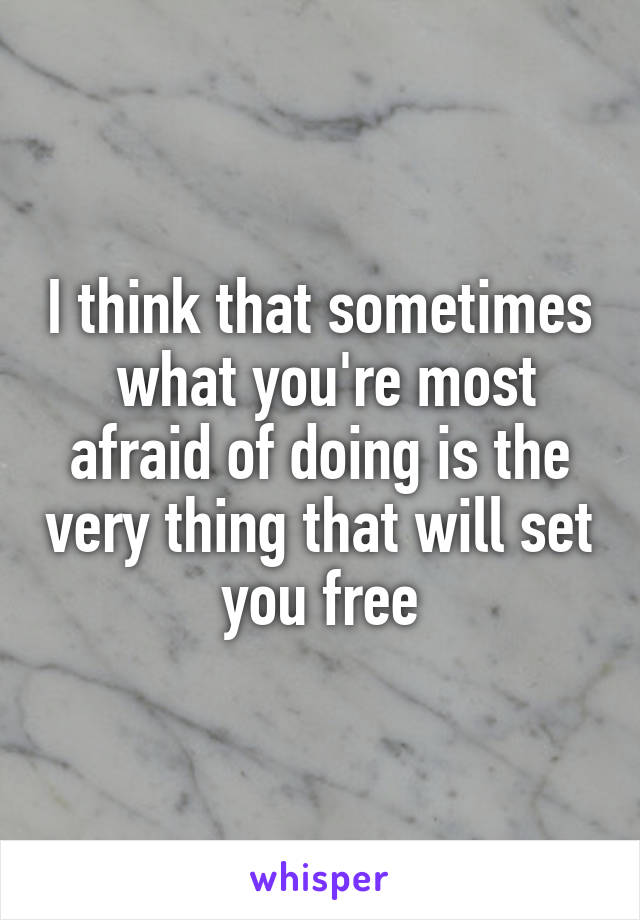 I think that sometimes  what you're most afraid of doing is the very thing that will set you free