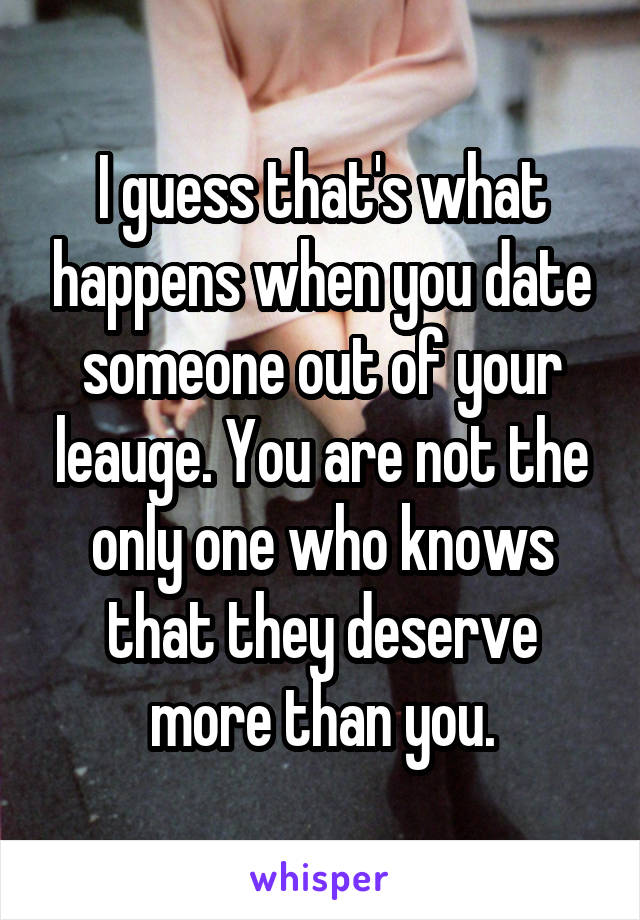 I guess that's what happens when you date someone out of your leauge. You are not the only one who knows that they deserve more than you.