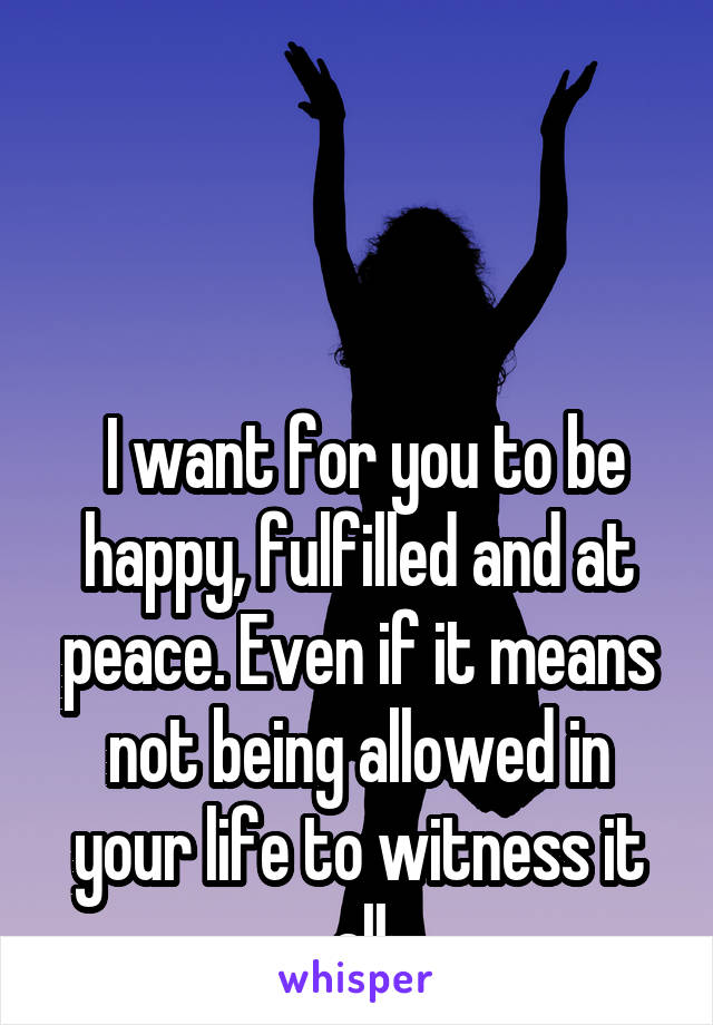 



 I want for you to be happy, fulfilled and at peace. Even if it means not being allowed in your life to witness it all