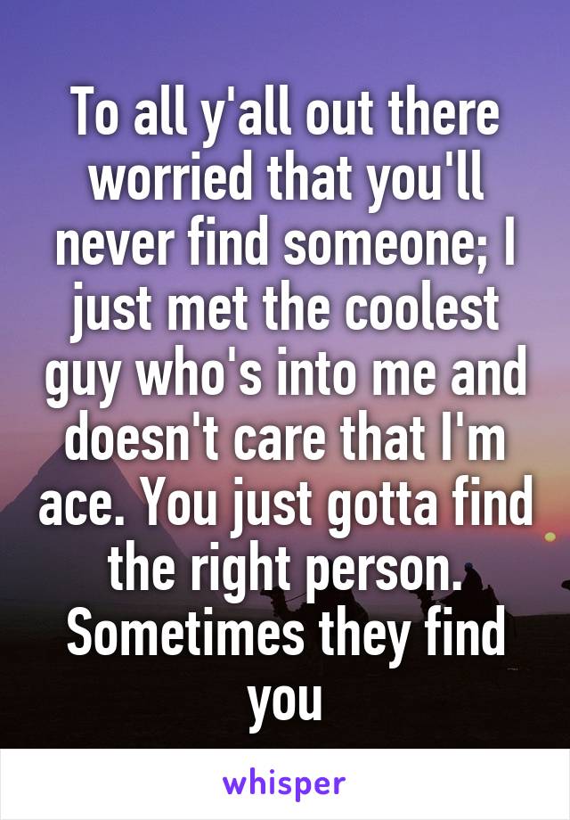 To all y'all out there worried that you'll never find someone; I just met the coolest guy who's into me and doesn't care that I'm ace. You just gotta find the right person. Sometimes they find you