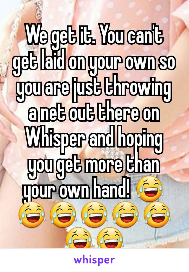 We get it. You can't get laid on your own so you are just throwing a net out there on Whisper and hoping you get more than your own hand! 😂😂😂😂😂😂😂😂