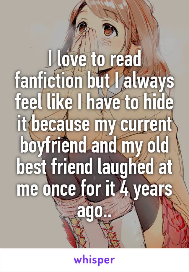 I love to read fanfiction but I always feel like I have to hide it because my current boyfriend and my old best friend laughed at me once for it 4 years ago..