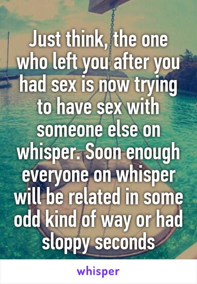 Just think, the one who left you after you had sex is now trying to have sex with someone else on whisper. Soon enough everyone on whisper will be related in some odd kind of way or had sloppy seconds