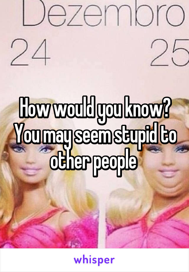 How would you know? You may seem stupid to other people 