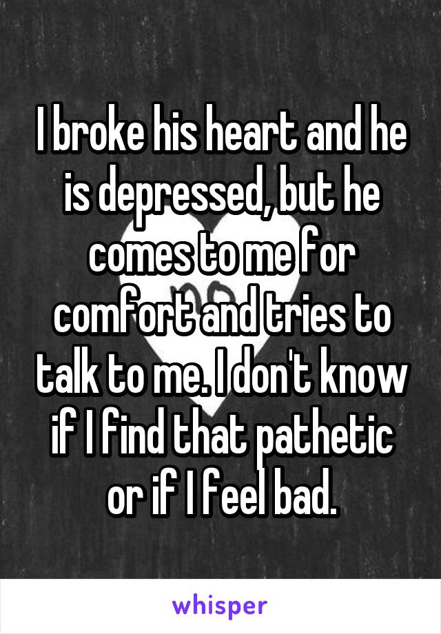 I broke his heart and he is depressed, but he comes to me for comfort and tries to talk to me. I don't know if I find that pathetic or if I feel bad.