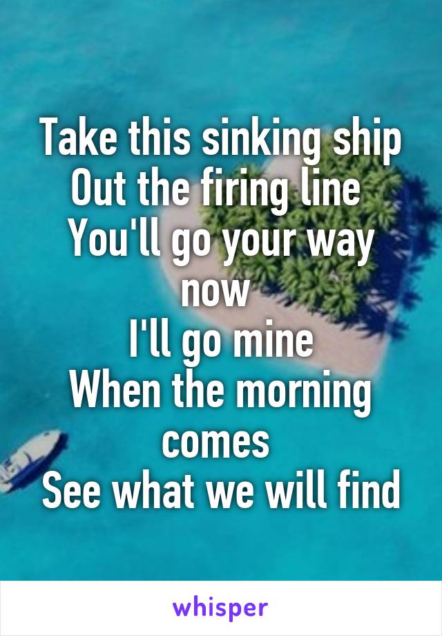 Take this sinking ship
Out the firing line 
You'll go your way now 
I'll go mine
When the morning comes 
See what we will find