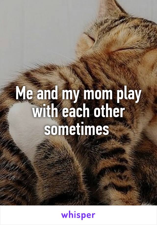 Me and my mom play with each other sometimes 