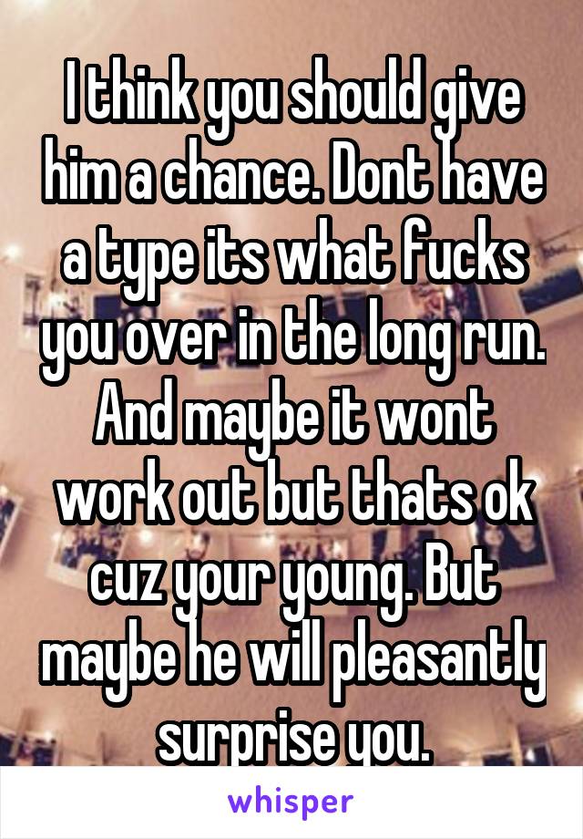 I think you should give him a chance. Dont have a type its what fucks you over in the long run. And maybe it wont work out but thats ok cuz your young. But maybe he will pleasantly surprise you.