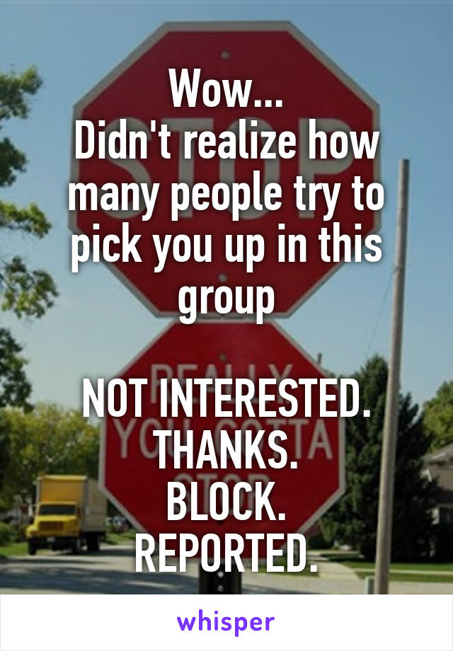 Wow...
Didn't realize how many people try to pick you up in this group

NOT INTERESTED.
THANKS.
BLOCK.
REPORTED.