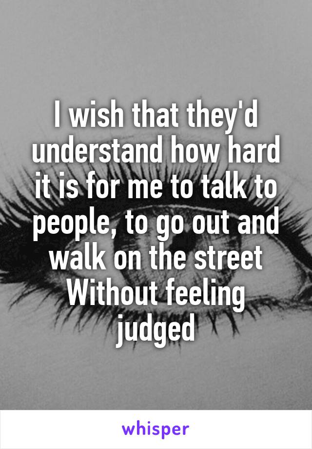 I wish that they'd understand how hard it is for me to talk to people, to go out and walk on the street
Without feeling judged