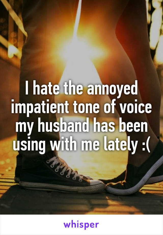 I hate the annoyed impatient tone of voice my husband has been using with me lately :(
