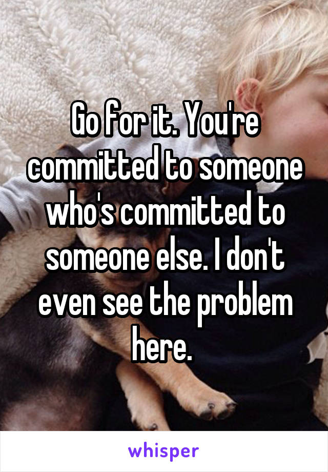 Go for it. You're committed to someone who's committed to someone else. I don't even see the problem here. 