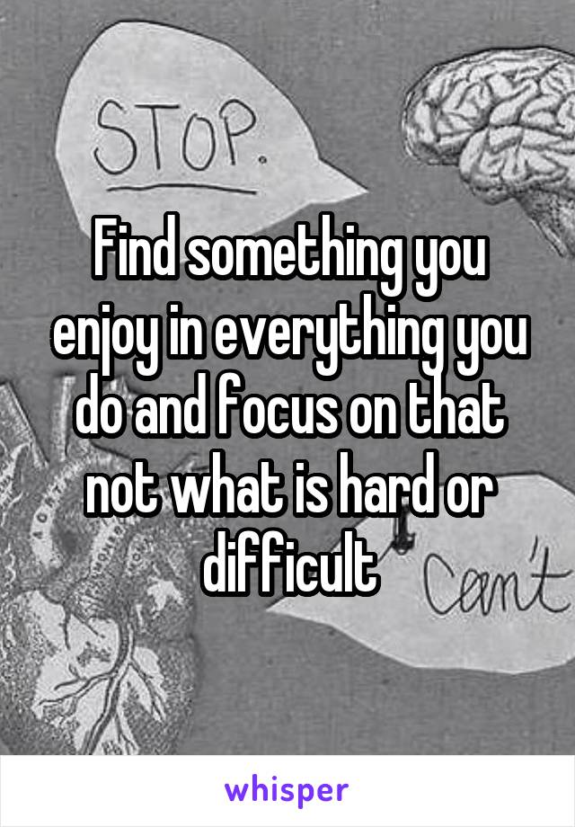 Find something you enjoy in everything you do and focus on that not what is hard or difficult