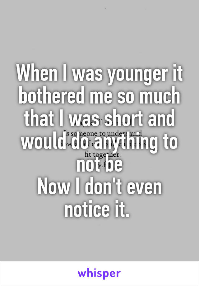 When I was younger it bothered me so much that I was short and would do anything to not be
Now I don't even notice it. 