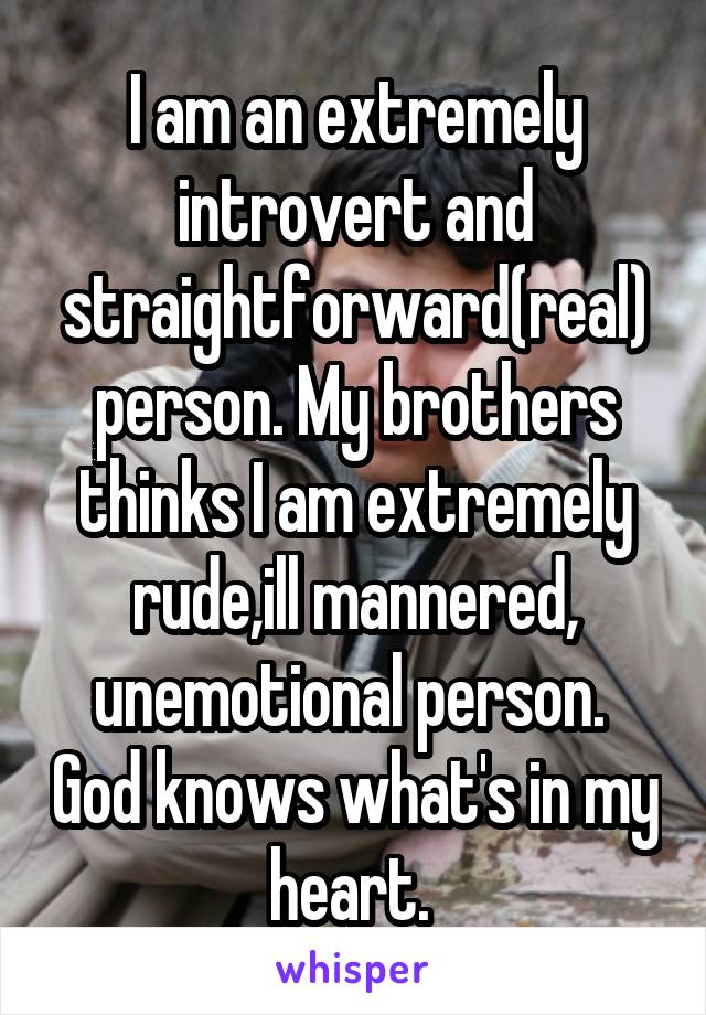 I am an extremely introvert and straightforward(real) person. My brothers thinks I am extremely rude,ill mannered, unemotional person.  God knows what's in my heart. 