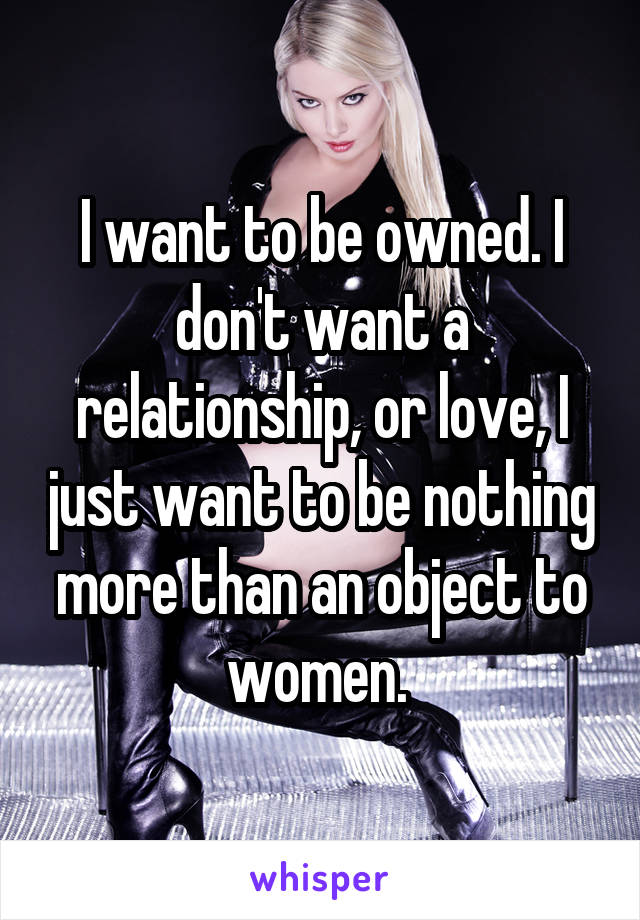 I want to be owned. I don't want a relationship, or love, I just want to be nothing more than an object to women. 