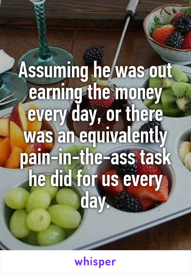 Assuming he was out earning the money every day, or there was an equivalently pain-in-the-ass task he did for us every day.
