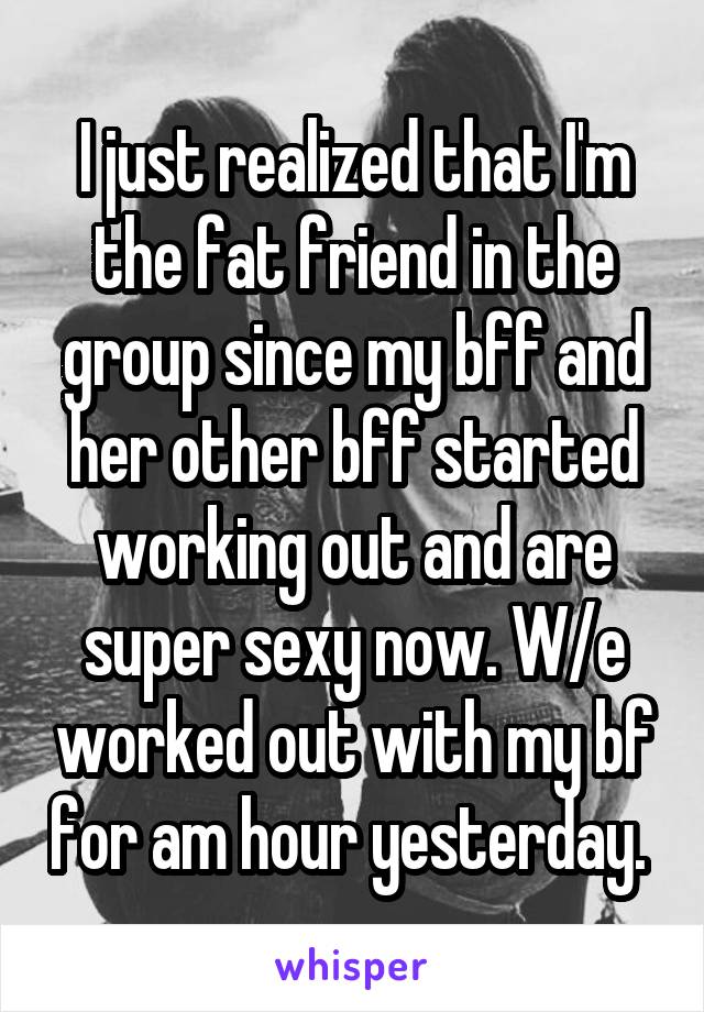 I just realized that I'm the fat friend in the group since my bff and her other bff started working out and are super sexy now. W/e worked out with my bf for am hour yesterday. 