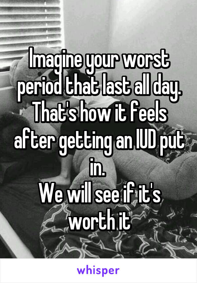 Imagine your worst period that last all day. That's how it feels after getting an IUD put in. 
We will see if it's worth it