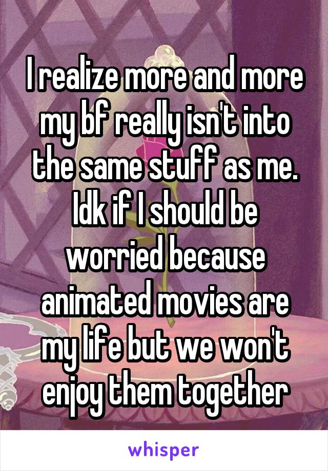 I realize more and more my bf really isn't into the same stuff as me. Idk if I should be worried because animated movies are my life but we won't enjoy them together