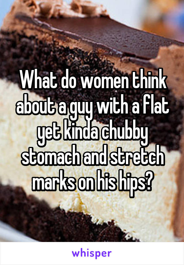 What do women think about a guy with a flat yet kinda chubby stomach and stretch marks on his hips?