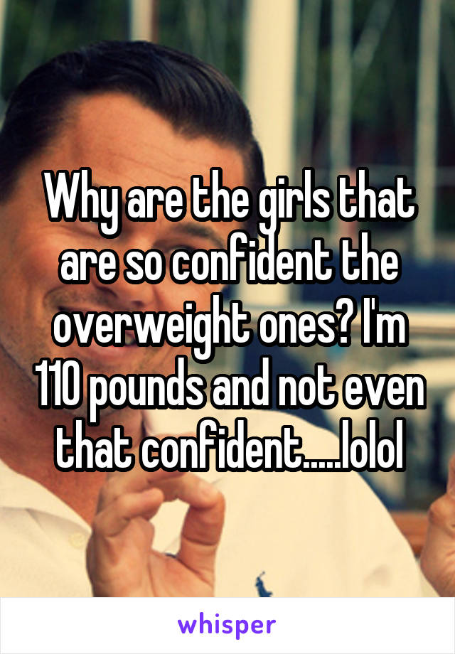 Why are the girls that are so confident the overweight ones? I'm 110 pounds and not even that confident.....lolol